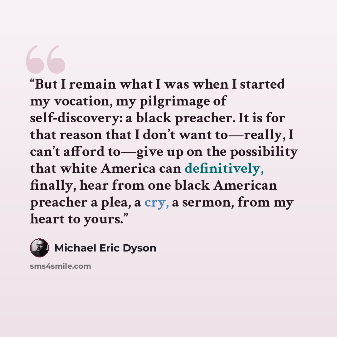 “But I remain what I was when I started my vocation, my pilgrimage of self-discovery: a black preacher. It is for that reason that I don’t want to—really, I can’t afford to—give up on the possibility that white America can definitively, finally, hear from one black American preacher a plea, a cry…” quote by Michael Eric Dyson