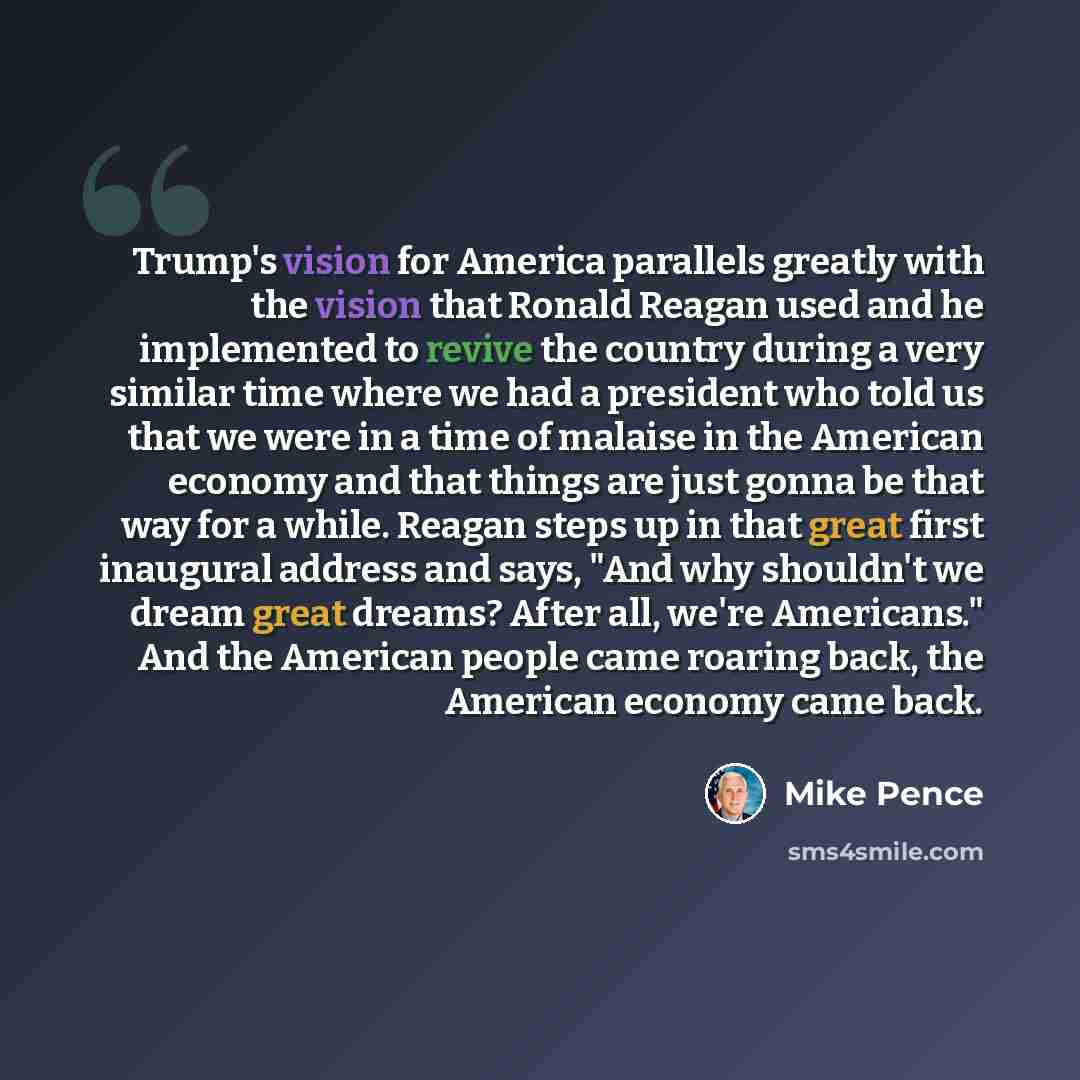 “Trump's vision for America parallels greatly with the vision that Ronald Reagan used and he implemented to revive the country during a very similar time where we had a president who told us that we were in a time of malaise in the American economy and that things are just gonna be that way for a…” quote by Mike Pence