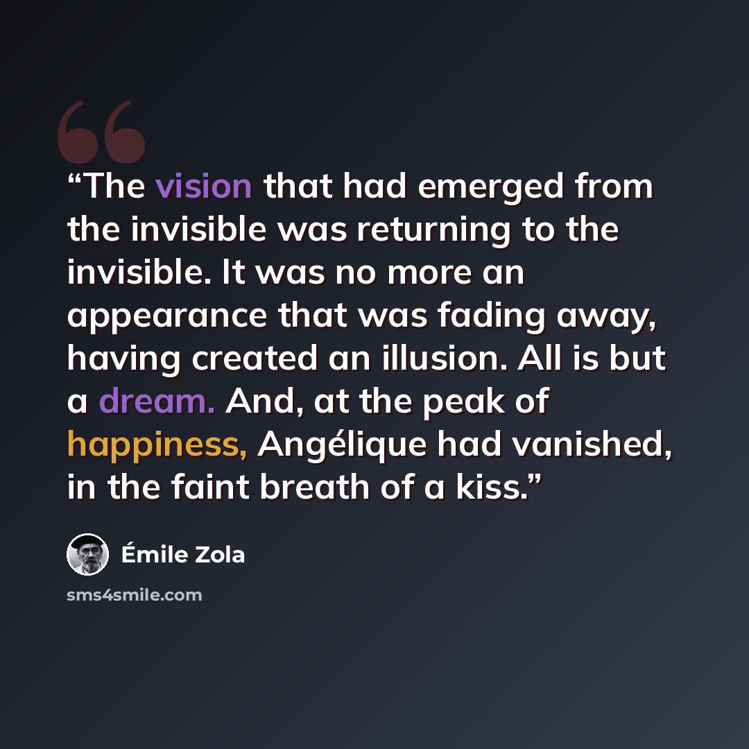 “The vision that had emerged from the invisible was returning to the invisible. It was no more an appearance that was fading away, having created an illusion. All is but a dream. And, at the peak of happiness, Angélique had vanished, in the faint breath of a kiss.” quote by Émile Zola