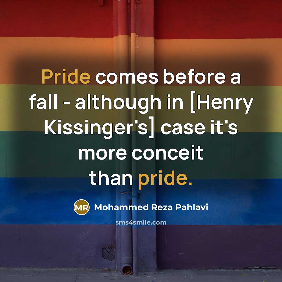 “Pride comes before a fall - although in [Henry Kissinger's] case it's more conceit than pride.” quote by Mohammed Reza Pahlavi