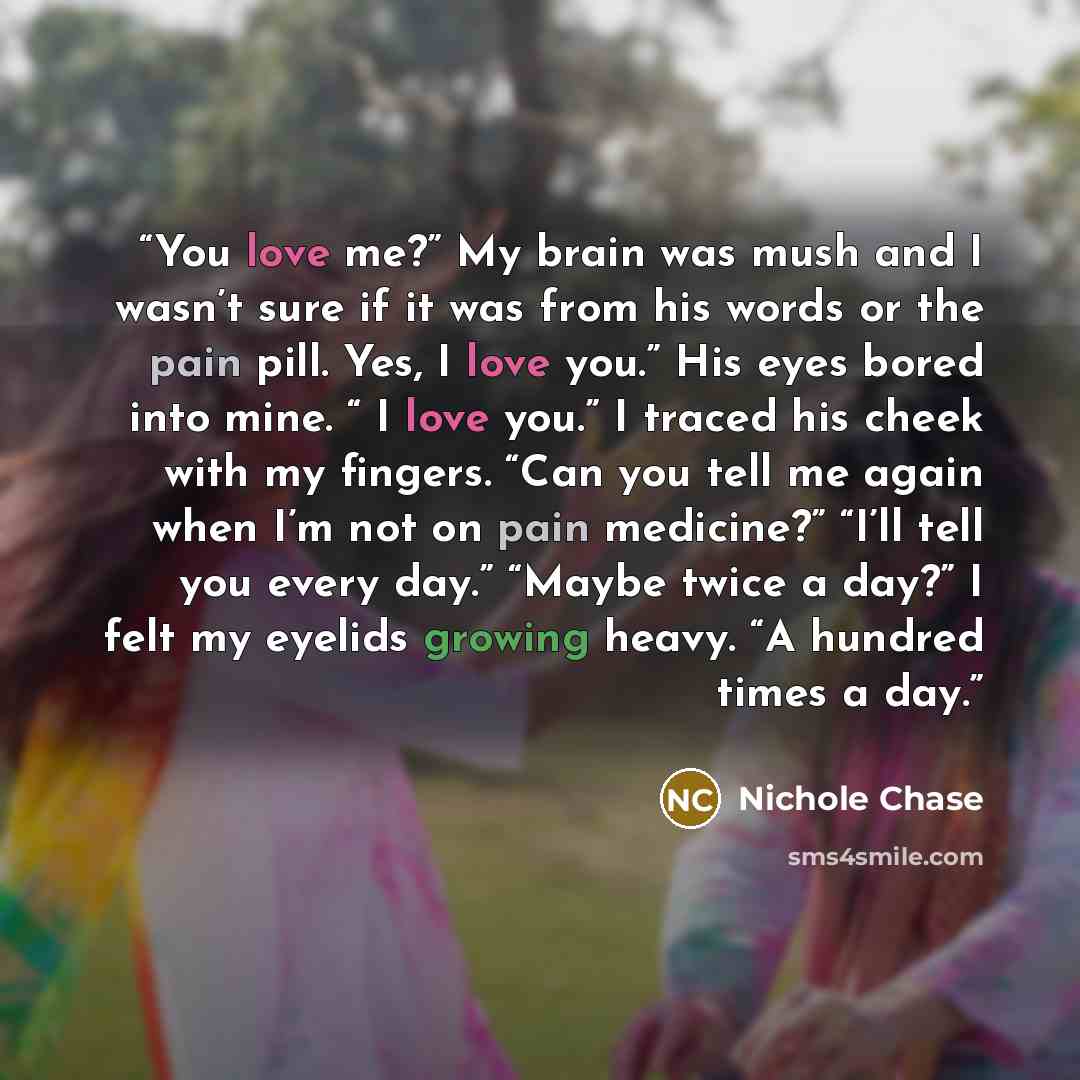 “You love me?” My brain was mush and I wasn’t sure if it was from his words or the pain pill. Yes, I love you.” His eyes bored into mine. “ I love you.” I traced his cheek with my fingers. “Can you tell me again when I’m not on pain medicine?” “I’ll tell you every day.” “Maybe twice a day?” I felt…” quote by Nichole Chase