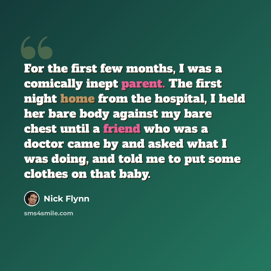 “For the first few months, I was a comically inept parent. The first night home from the hospital, I held her bare body against my bare chest until a friend who was a doctor came by and asked what I was doing, and told me to put some clothes on that baby.” quote by Nick Flynn
