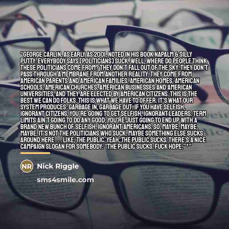 “George Carlin, as early as 2001, noted in his book Napalm & Silly Putty: Everybody says [politicians] suck. Well, where do people think these politicians come from? They don’t fall out of the sky. They don’t pass through a membrane from another reality. They come from American parents and American…” quote by Nick Riggle