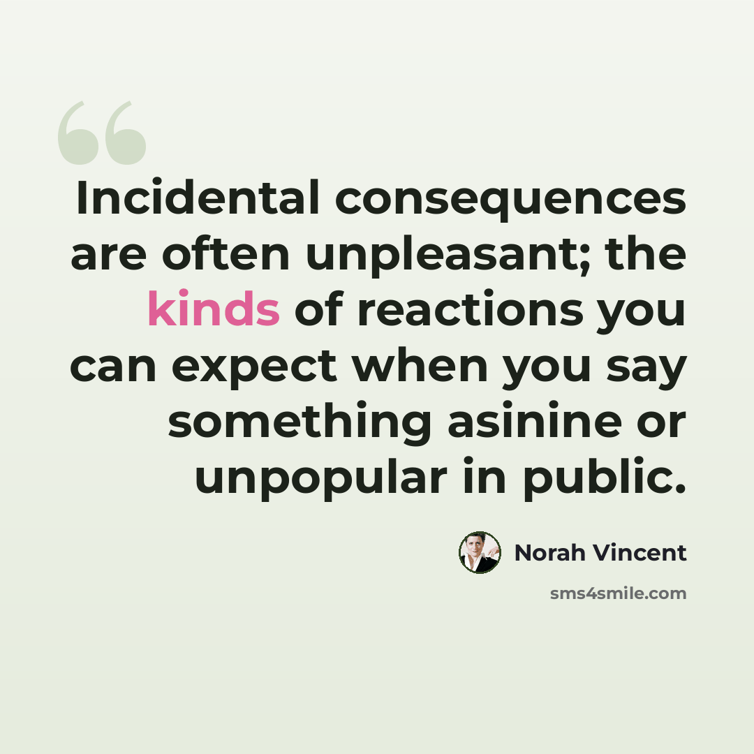 “Incidental consequences are often unpleasant; the kinds of reactions you can expect when you say something asinine or unpopular in public.” quote by Norah Vincent