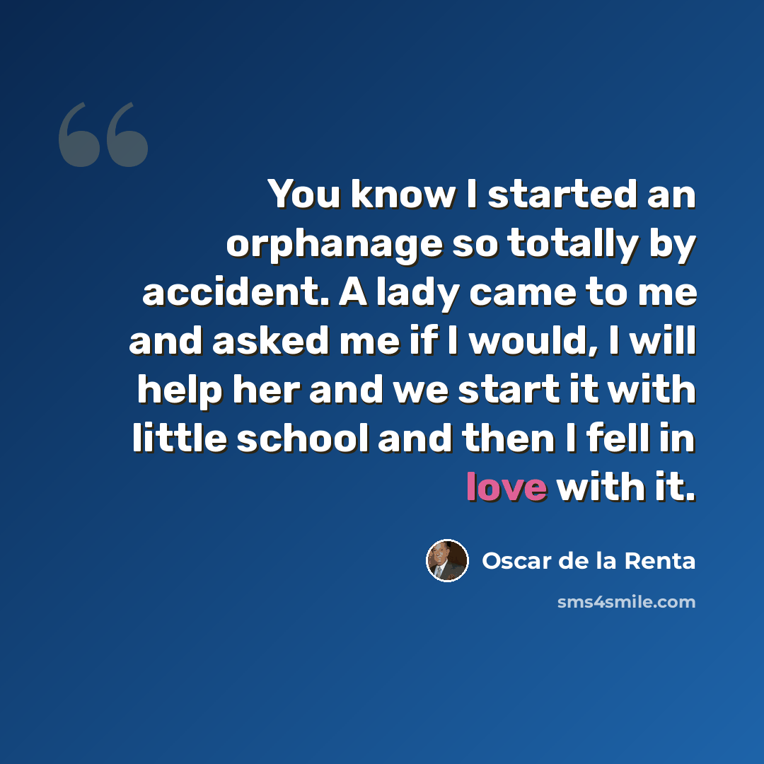 “You know I started an orphanage so totally by accident. A lady came to me and asked me if I would, I will help her and we start it with little school and then I fell in love with it.” quote by Oscar de la Renta