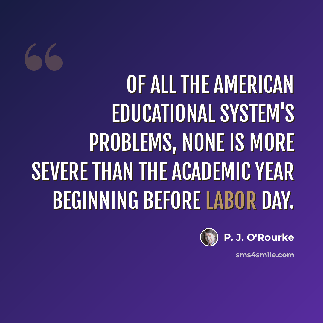 “Of all the American educational system's problems, none is more severe than the academic year beginning before Labor Day.” quote by P. J. O'Rourke