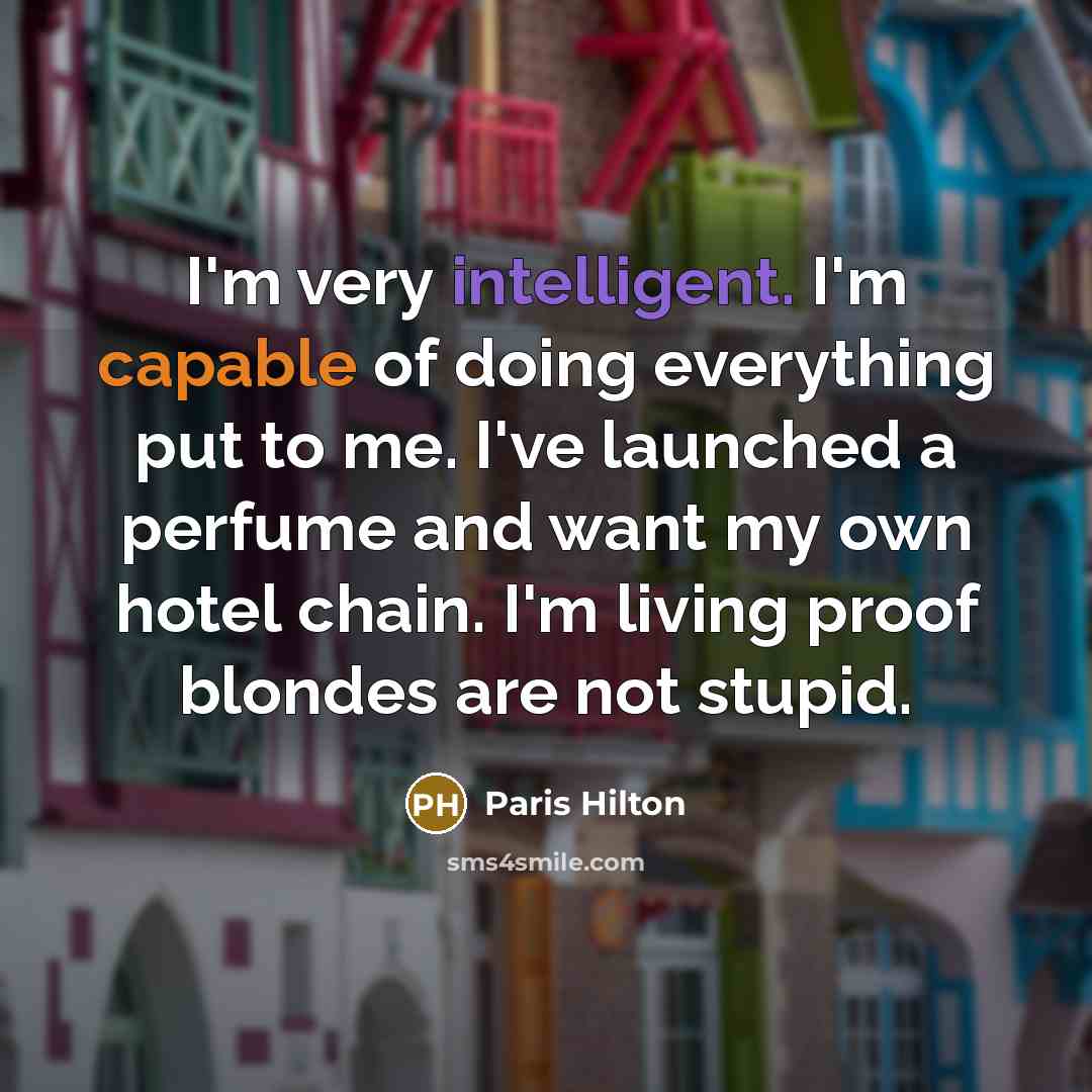“I'm very intelligent. I'm capable of doing everything put to me. I've launched a perfume and want my own hotel chain. I'm living proof blondes are not stupid.” quote by Paris Hilton