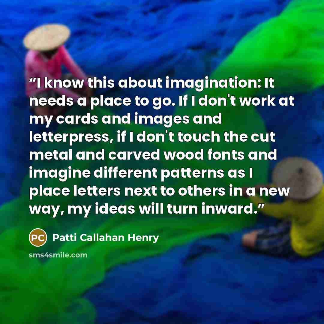 “I know this about imagination: It needs a place to go. If I don't work at my cards and images and letterpress, if I don't touch the cut metal and carved wood fonts and imagine different patterns as I place letters next to others in a new way, my ideas will turn inward.” quote by Patti Callahan Henry