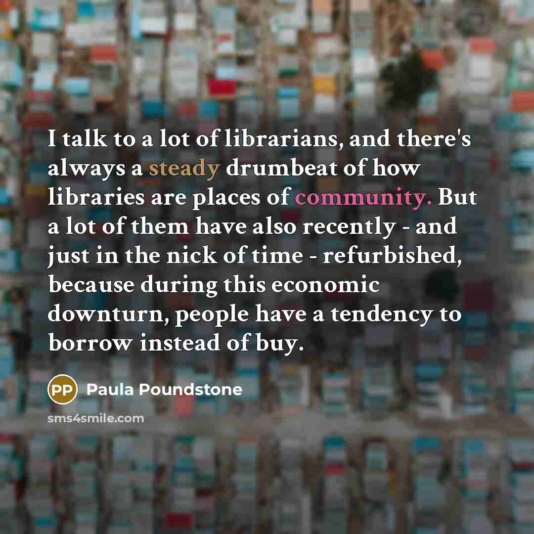“I talk to a lot of librarians, and there's always a steady drumbeat of how libraries are places of community. But a lot of them have also recently - and just in the nick of time - refurbished, because during this economic downturn, people have a tendency to borrow instead of buy.” quote by Paula Poundstone