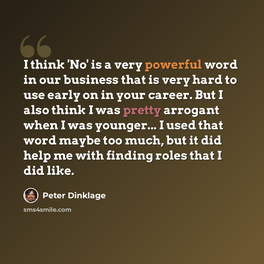 “I think 'No' is a very powerful word in our business that is very hard to use early on in your career. But I also think I was pretty arrogant when I was younger... I used that word maybe too much, but it did help me with finding roles that I did like.” quote by Peter Dinklage