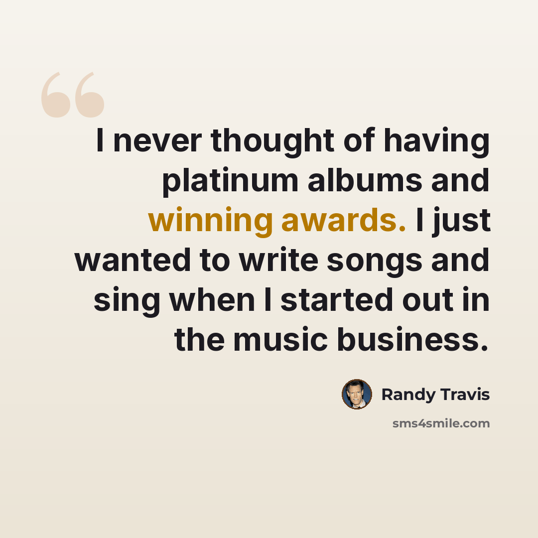 “I never thought of having platinum albums and winning awards. I just wanted to write songs and sing when I started out in the music business.” quote by Randy Travis