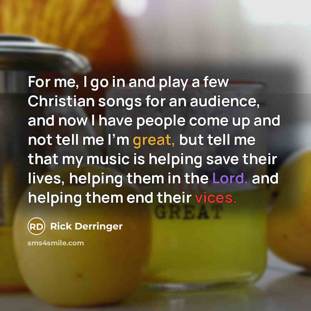 “For me, I go in and play a few Christian songs for an audience, and now I have people come up and not tell me I'm great, but tell me that my music is helping save their lives, helping them in the Lord, and helping them end their vices.” quote by Rick Derringer