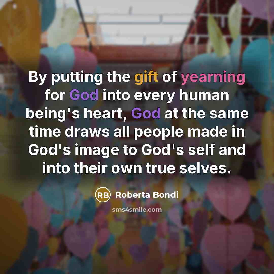 “By putting the gift of yearning for God into every human being's heart, God at the same time draws all people made in God's image to God's self and into their own true selves.” quote by Roberta Bondi