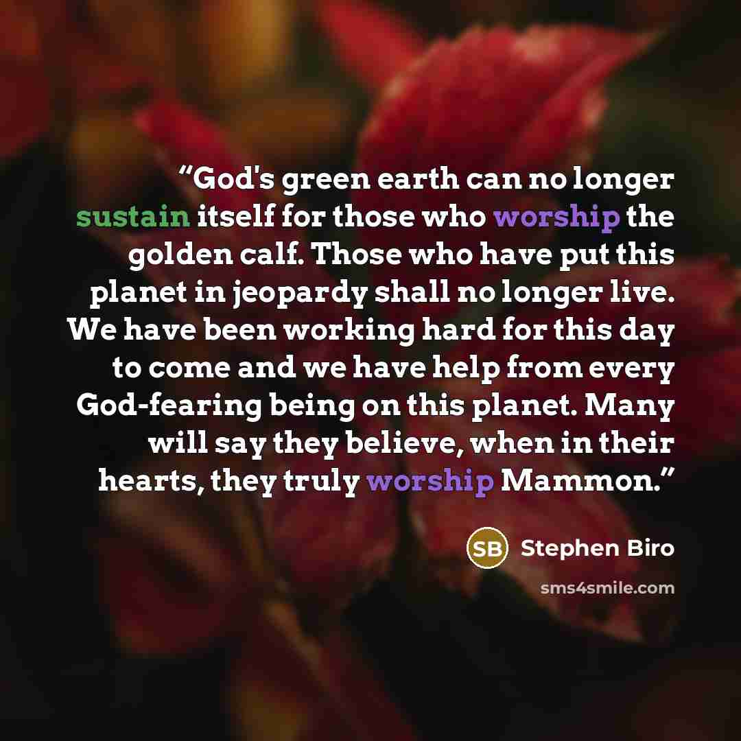 “God's green earth can no longer sustain itself for those who worship the golden calf. Those who have put this planet in jeopardy shall no longer live. We have been working hard for this day to come and we have help from every God-fearing being on this planet. Many will say they believe, when in…” quote by Stephen Biro