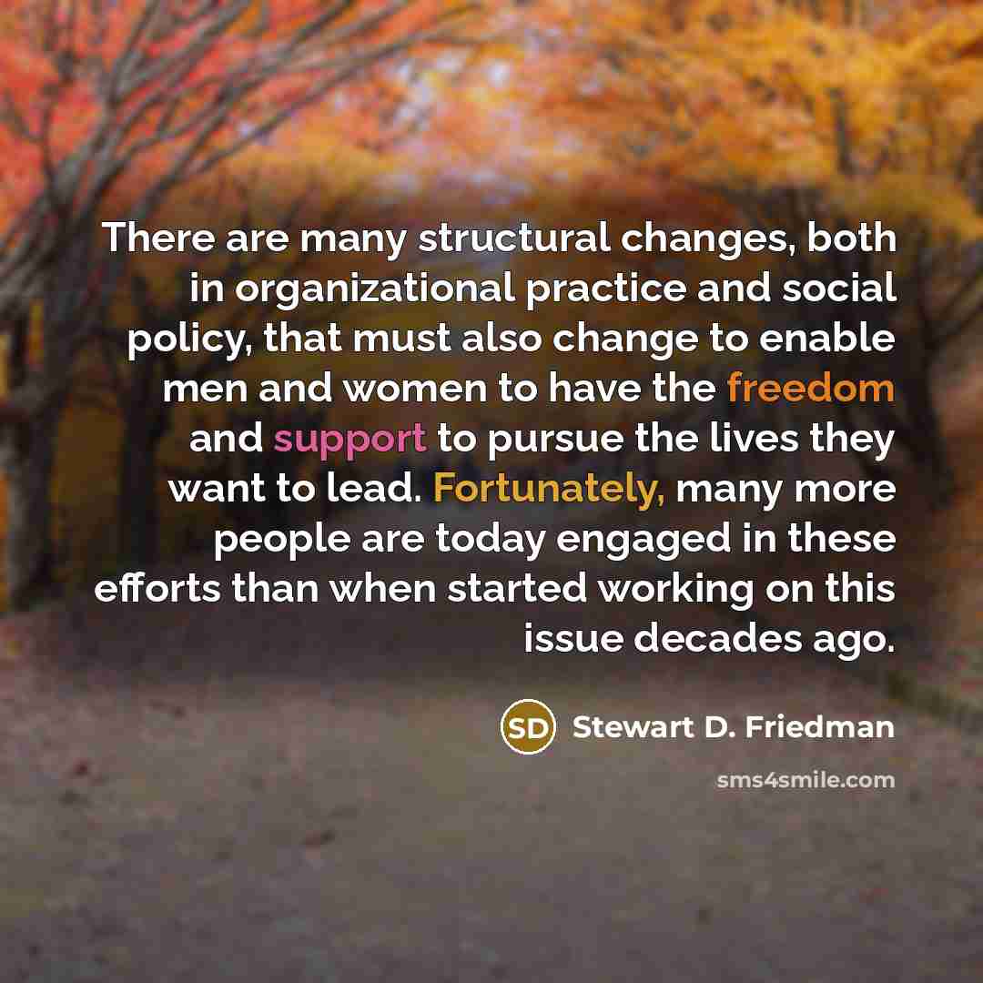 “There are many structural changes, both in organizational practice and social policy, that must also change to enable men and women to have the freedom and support to pursue the lives they want to lead. Fortunately, many more people are today engaged in these efforts than when started working on…” quote by Stewart D. Friedman