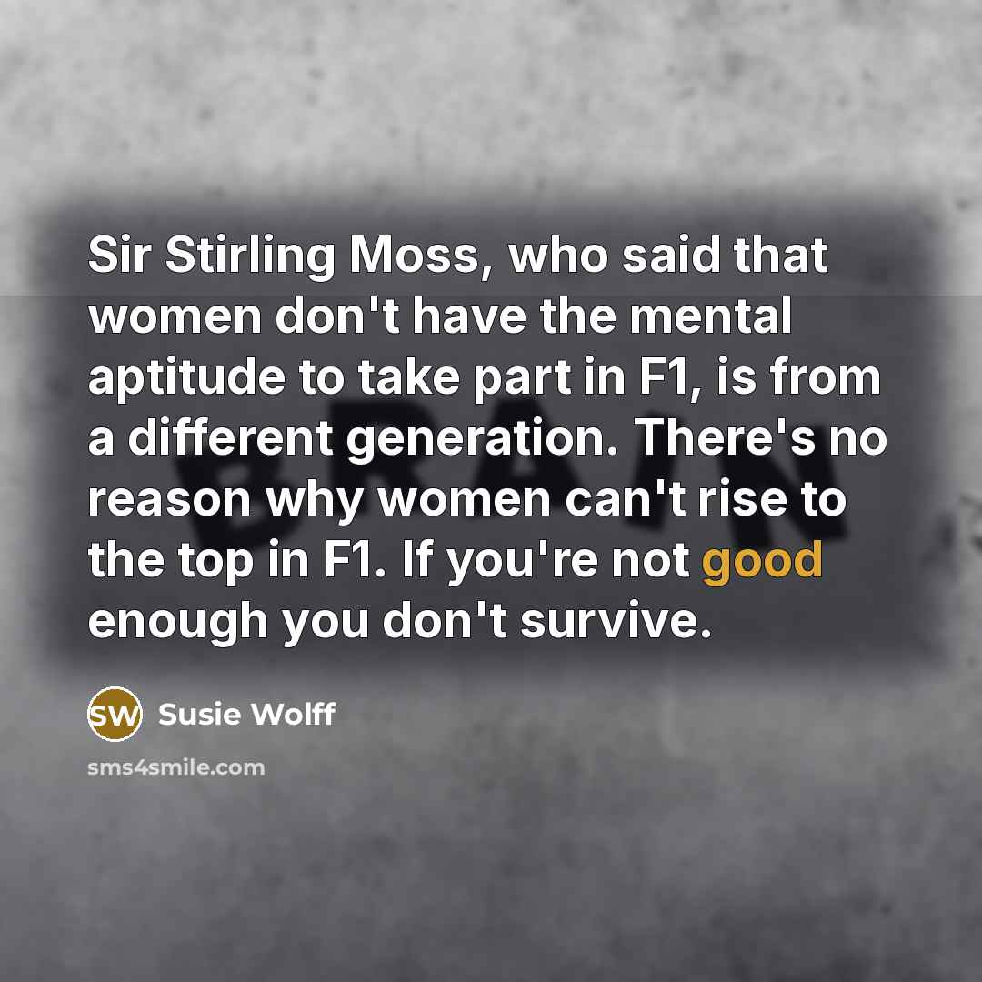 “Sir Stirling Moss, who said that women don't have the mental aptitude to take part in F1, is from a different generation. There's no reason why women can't rise to the top in F1. If you're not good enough you don't survive.” quote by Susie Wolff