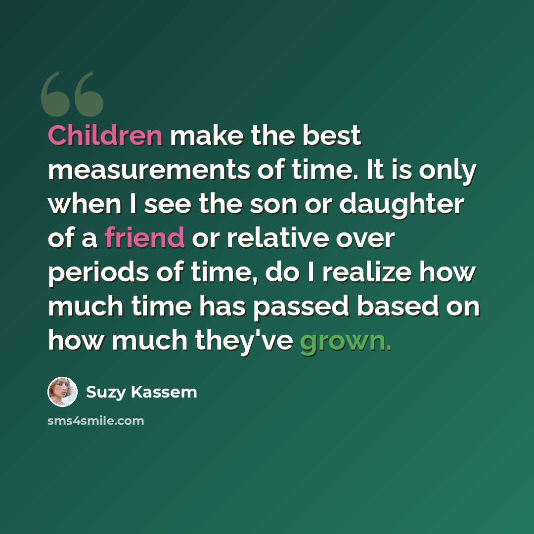 “Children make the best measurements of time. It is only when I see the son or daughter of a friend or relative over periods of time, do I realize how much time has passed based on how much they've grown.” quote by Suzy Kassem