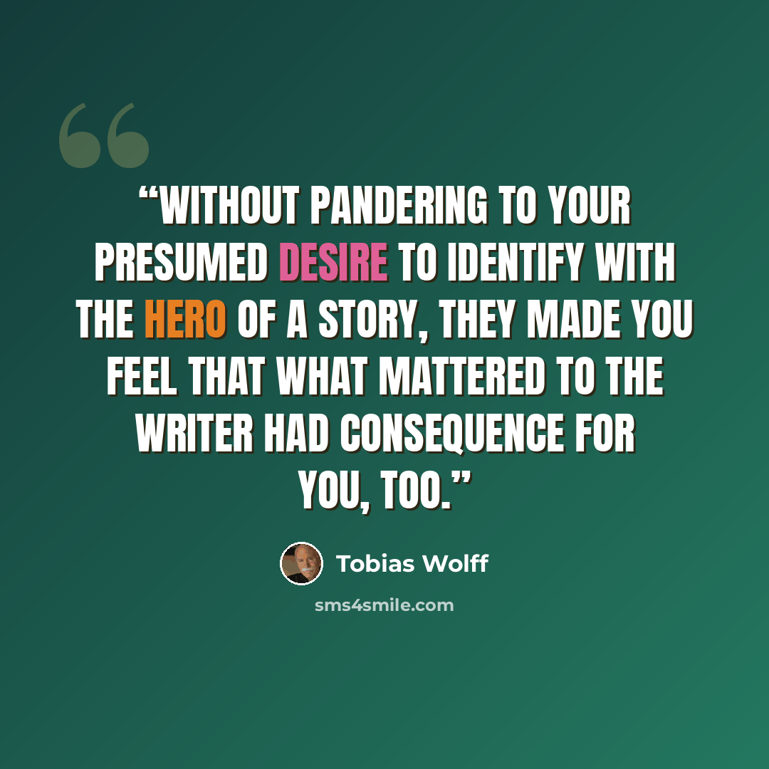 “Without pandering to your presumed desire to identify with the hero of a story, they made you feel that what mattered to the writer had consequence for you, too.” quote by Tobias Wolff
