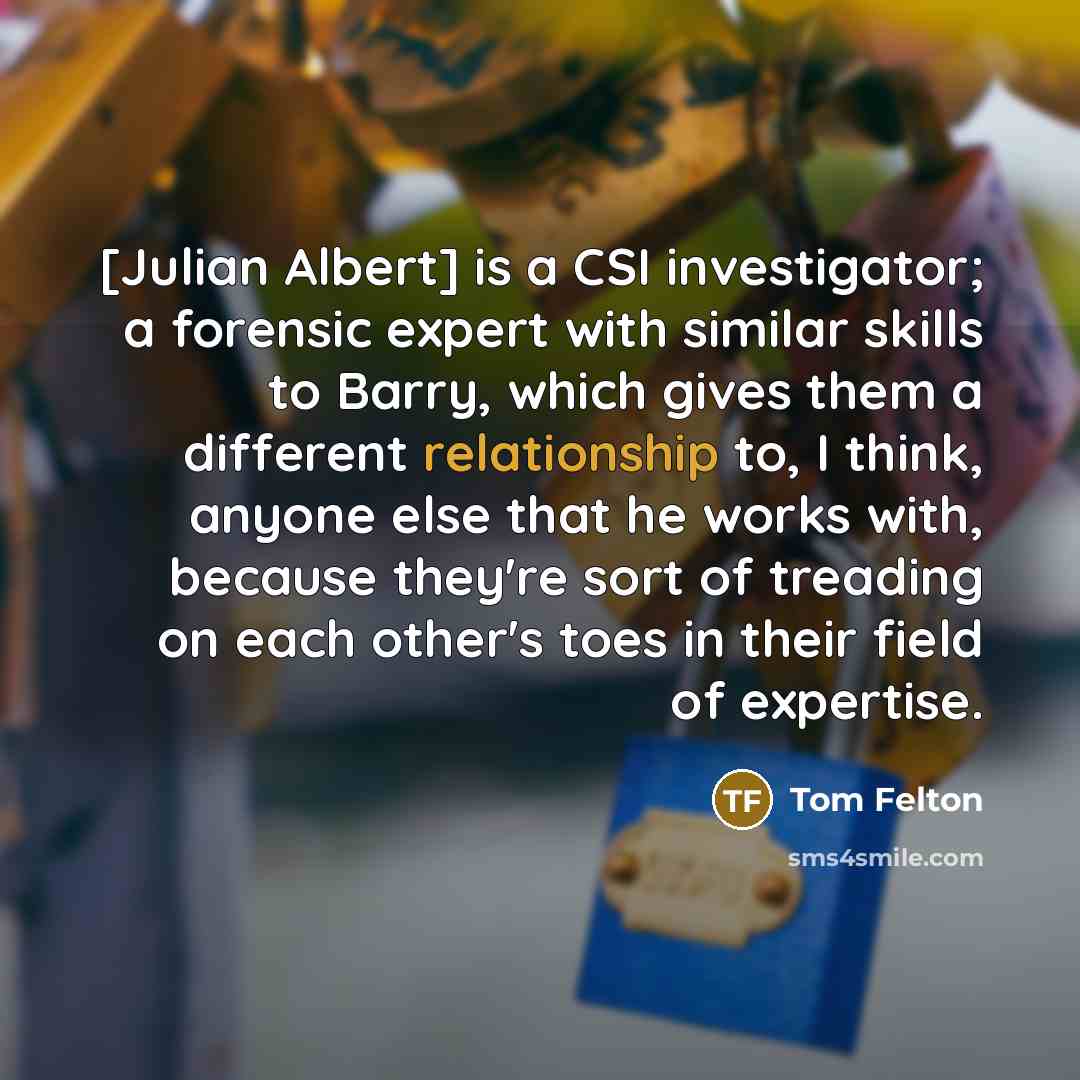 “[Julian Albert] is a CSI investigator; a forensic expert with similar skills to Barry, which gives them a different relationship to, I think, anyone else that he works with, because they're sort of treading on each other's toes in their field of expertise.” quote by Tom Felton