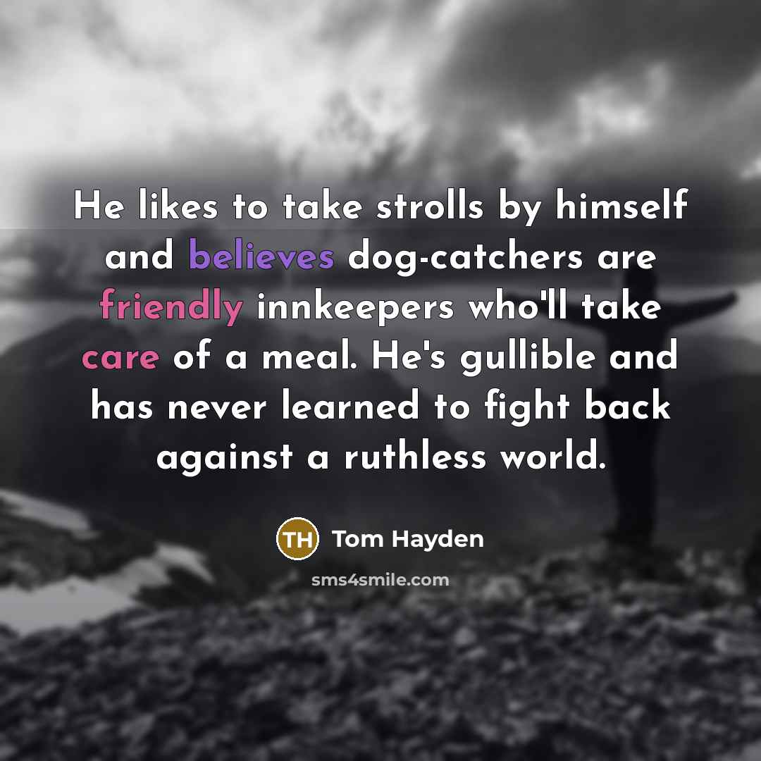 “He likes to take strolls by himself and believes dog-catchers are friendly innkeepers who'll take care of a meal. He's gullible and has never learned to fight back against a ruthless world.” quote by Tom Hayden