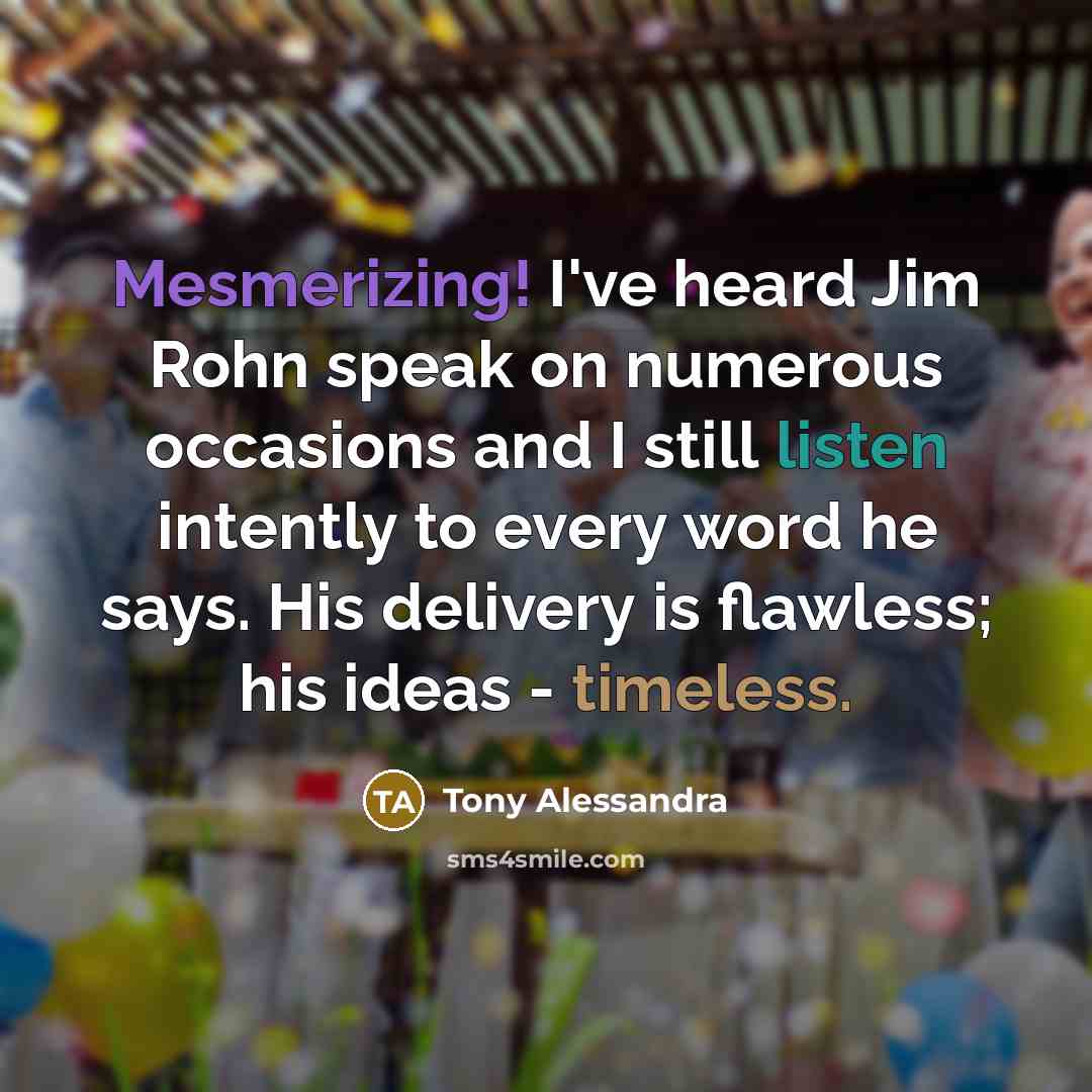 “Mesmerizing! I've heard Jim Rohn speak on numerous occasions and I still listen intently to every word he says. His delivery is flawless; his ideas - timeless.” quote by Tony Alessandra