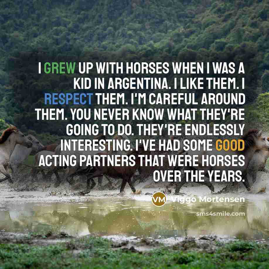 “I grew up with horses when I was a kid in Argentina. I like them. I respect them. I'm careful around them. You never know what they're going to do. They're endlessly interesting. I've had some good acting partners that were horses over the years.” quote by Viggo Mortensen