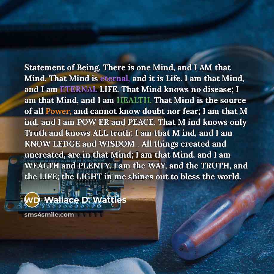 “Statement of Being. There is one Mind, and I AM that Mind. That Mind is eternal, and it is Life. I am that Mind, and I am ETERNAL LIFE. That Mind knows no disease; I am that Mind, and I am HEALTH. That Mind is the source of all Power, and cannot know doubt nor fear; I am that M ind, and I am POW…” quote by Wallace D. Wattles