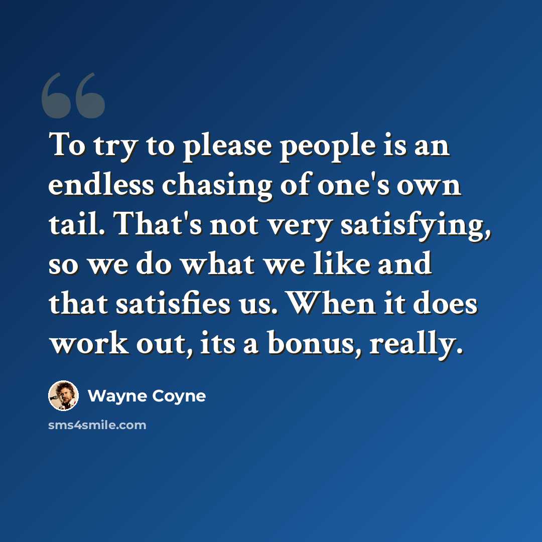 “To try to please people is an endless chasing of one's own tail. That's not very satisfying, so we do what we like and that satisfies us. When it does work out, its a bonus, really.” quote by Wayne Coyne