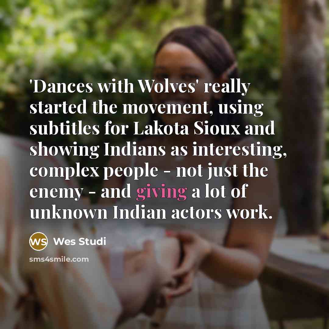 “'Dances with Wolves' really started the movement, using subtitles for Lakota Sioux and showing Indians as interesting, complex people - not just the enemy - and giving a lot of unknown Indian actors work.” quote by Wes Studi