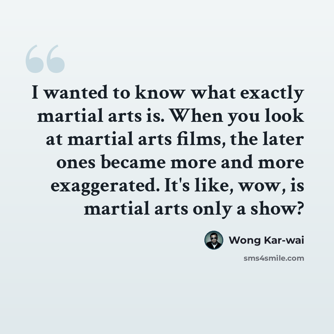 “I wanted to know what exactly martial arts is. When you look at martial arts films, the later ones became more and more exaggerated. It's like, wow, is martial arts only a show?” quote by Wong Kar-wai