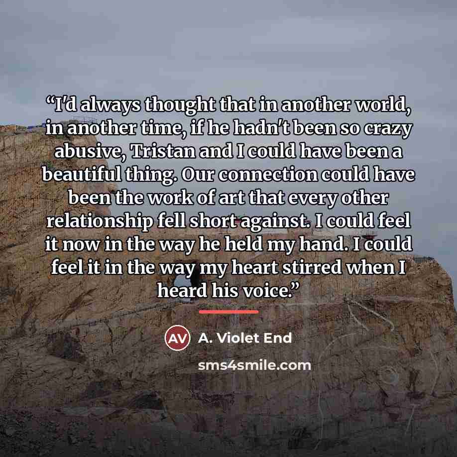 “I'd always thought that in another world, in another time, if he hadn't been so crazy abusive, Tristan and I could have been a beautiful thing. Our connection could have been the work of art that every other relationship fell short against. I could feel it now in the way he held my hand. I could…” quote by A. Violet End
