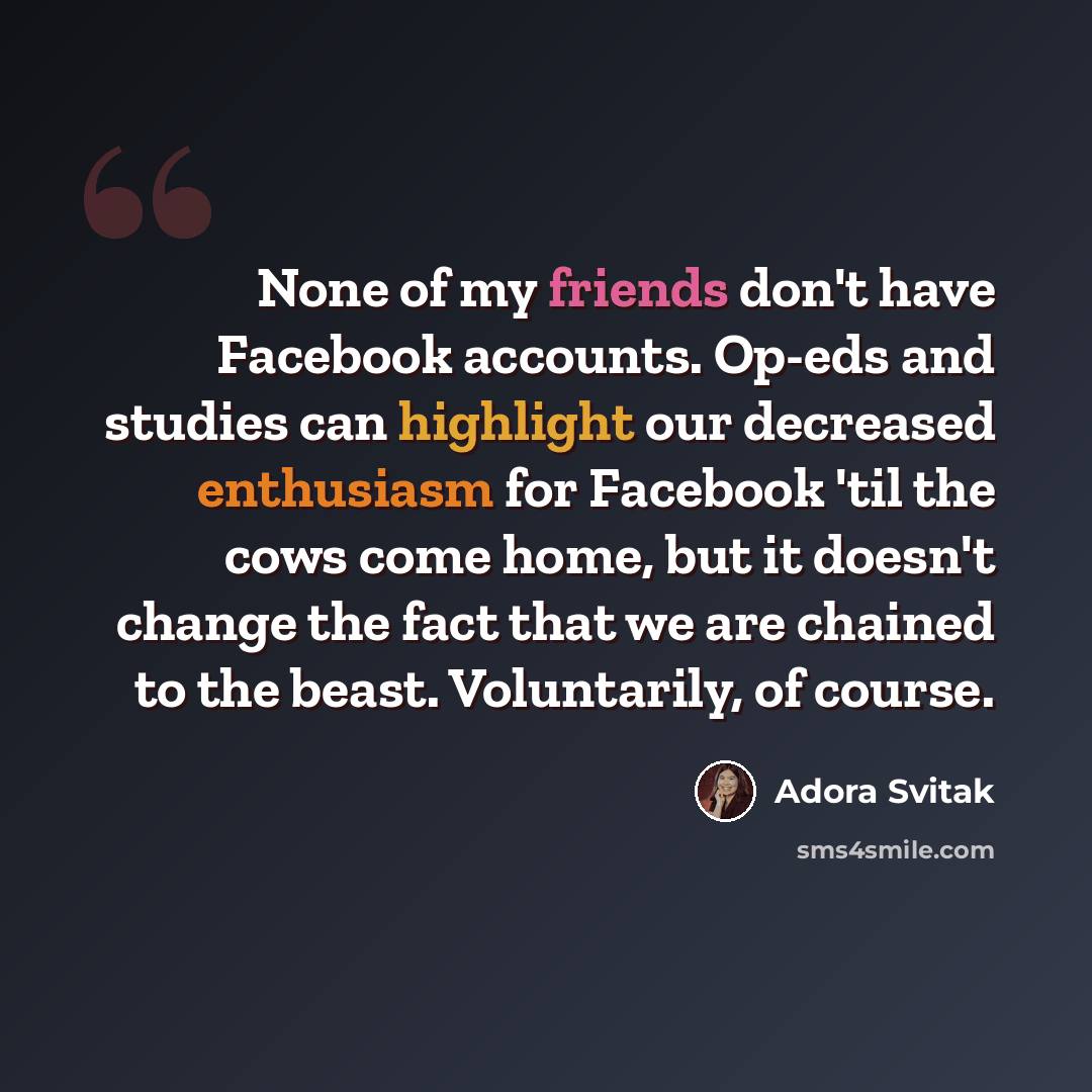 “None of my friends don't have Facebook accounts. Op-eds and studies can highlight our decreased enthusiasm for Facebook 'til the cows come home, but it doesn't change the fact that we are chained to the beast. Voluntarily, of course.” quote by Adora Svitak