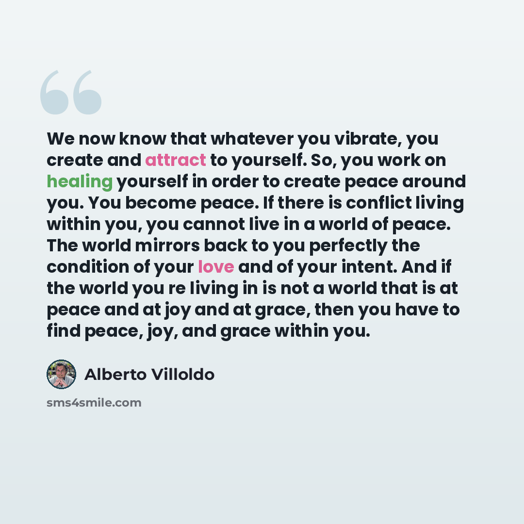 “We now know that whatever you vibrate, you create and attract to yourself. So, you work on healing yourself in order to create peace around you. You become peace. If there is conflict living within you, you cannot live in a world of peace. The world mirrors back to you perfectly the condition of…” quote by Alberto Villoldo
