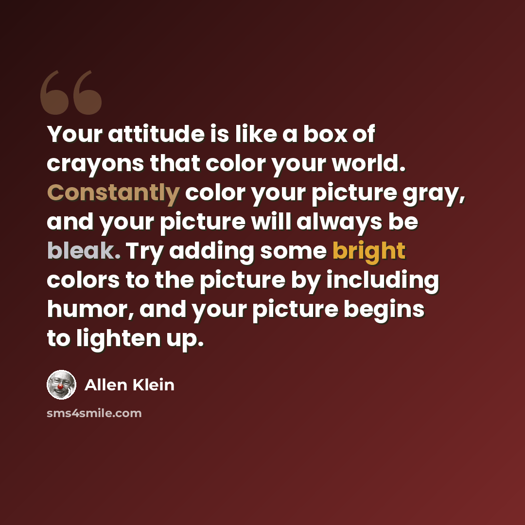 “Your attitude is like a box of crayons that color your world. Constantly color your picture gray, and your picture will always be bleak. Try adding some bright colors to the picture by including humor, and your picture begins to lighten up.” quote by Allen Klein