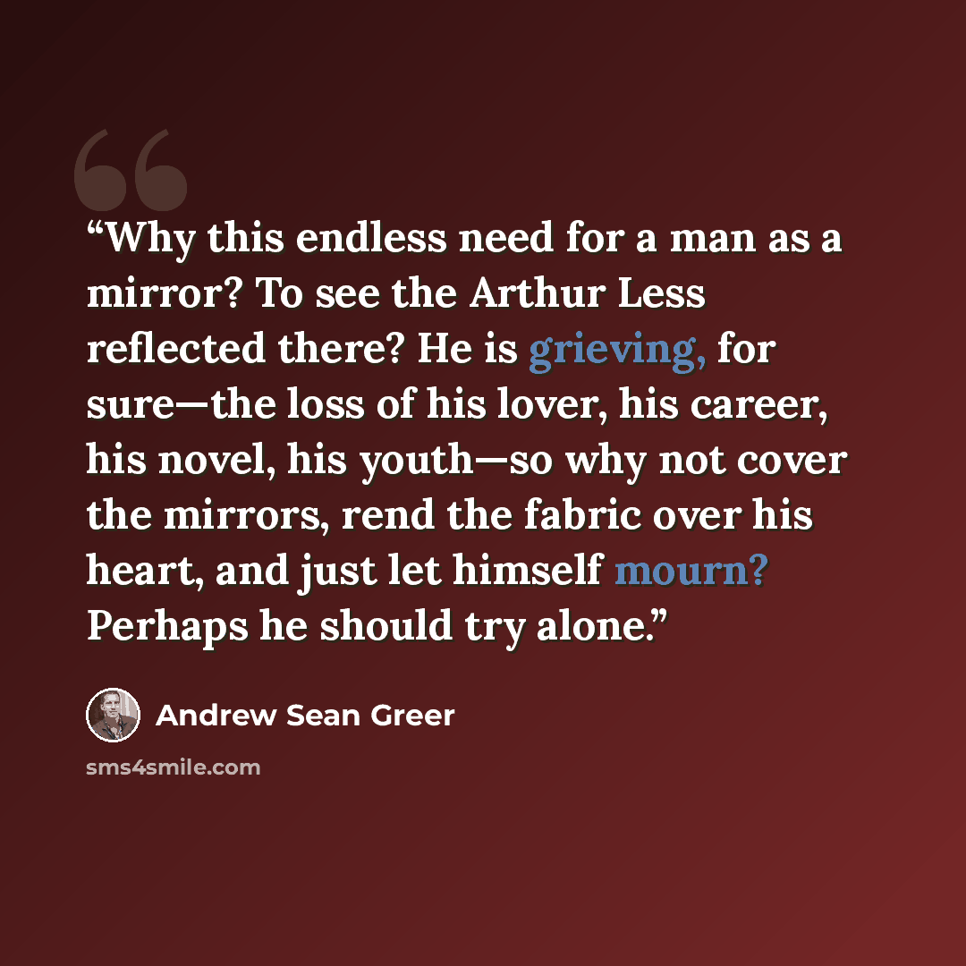“Why this endless need for a man as a mirror? To see the Arthur Less reflected there? He is grieving, for sure—the loss of his lover, his career, his novel, his youth—so why not cover the mirrors, rend the fabric over his heart, and just let himself mourn? Perhaps he should try alone.” quote by Andrew Sean Greer
