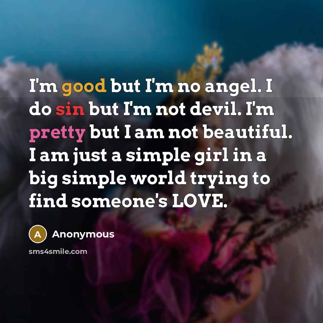 “I'm good but I'm no angel. I do sin but I'm not devil. I'm pretty but I am not beautiful. I am just a simple girl in a big simple world trying to find someone's LOVE.” quote by Anonymous