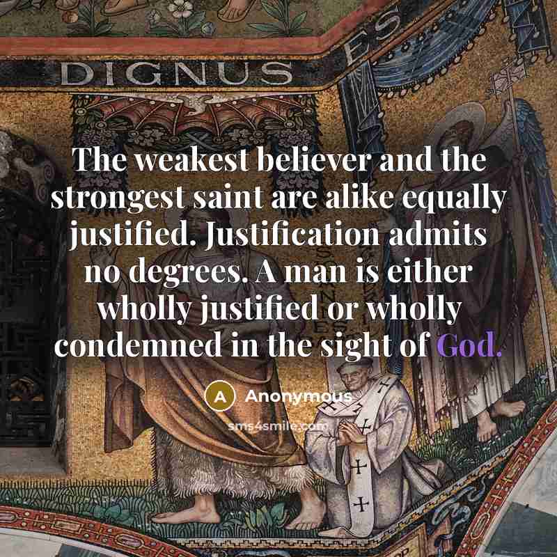 “The weakest believer and the strongest saint are alike equally justified. Justification admits no degrees. A man is either wholly justified or wholly condemned in the sight of God.” quote by Anonymous