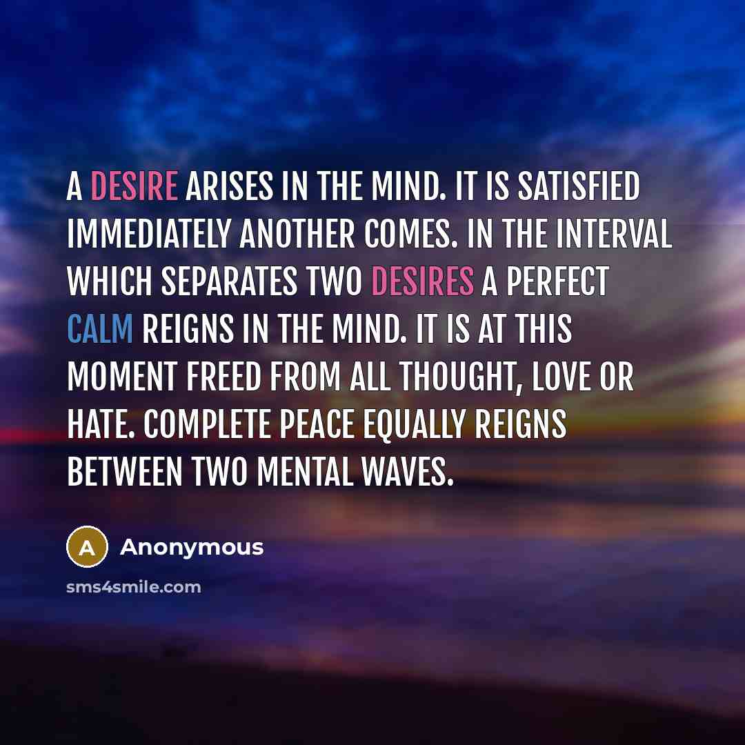 “A desire arises in the mind. It is satisfied immediately another comes. In the interval which separates two desires a perfect calm reigns in the mind. It is at this moment freed from all thought, love or hate. Complete peace equally reigns between two mental waves.” quote by Anonymous