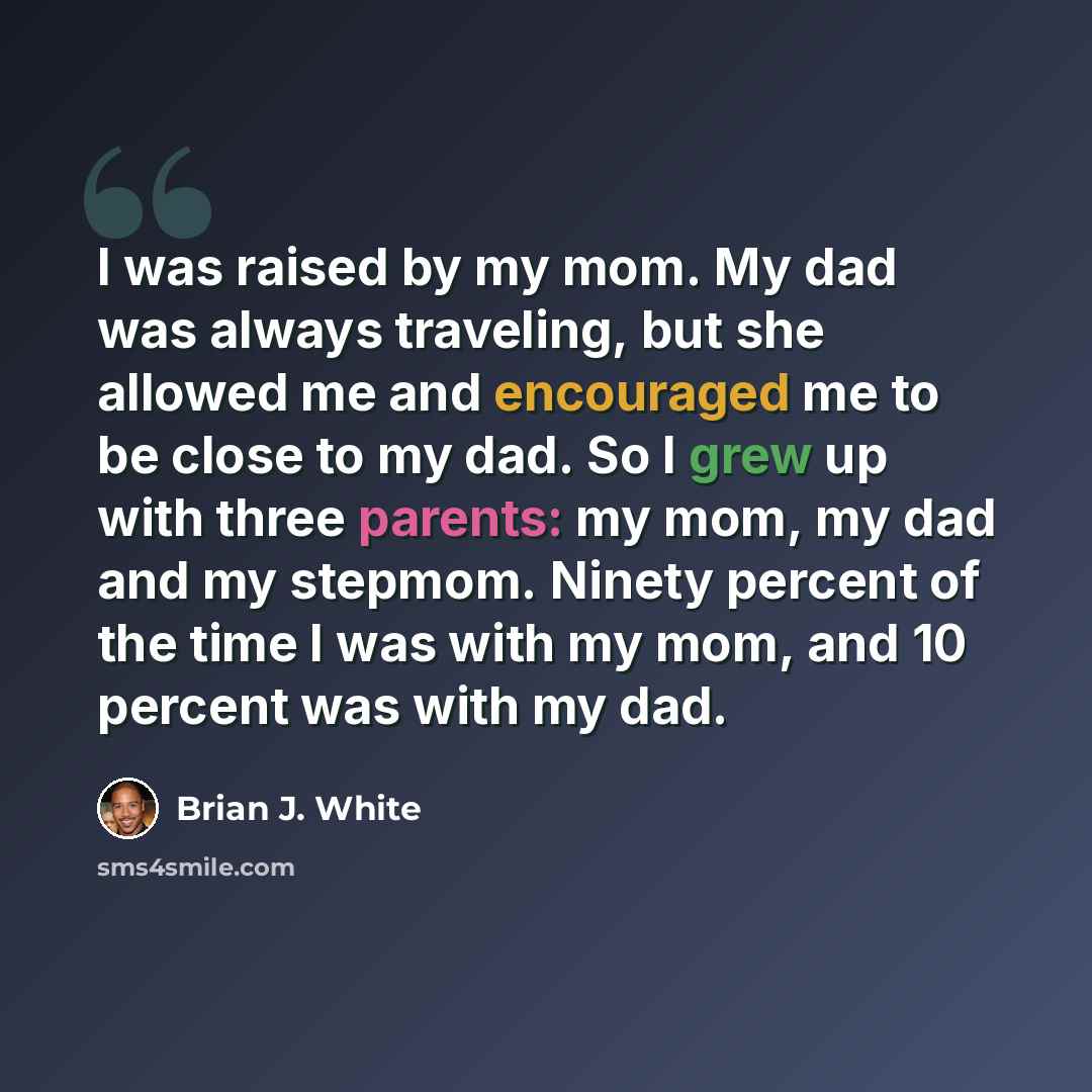 “I was raised by my mom. My dad was always traveling, but she allowed me and encouraged me to be close to my dad. So I grew up with three parents: my mom, my dad and my stepmom. Ninety percent of the time I was with my mom, and 10 percent was with my dad.” quote by Brian J. White