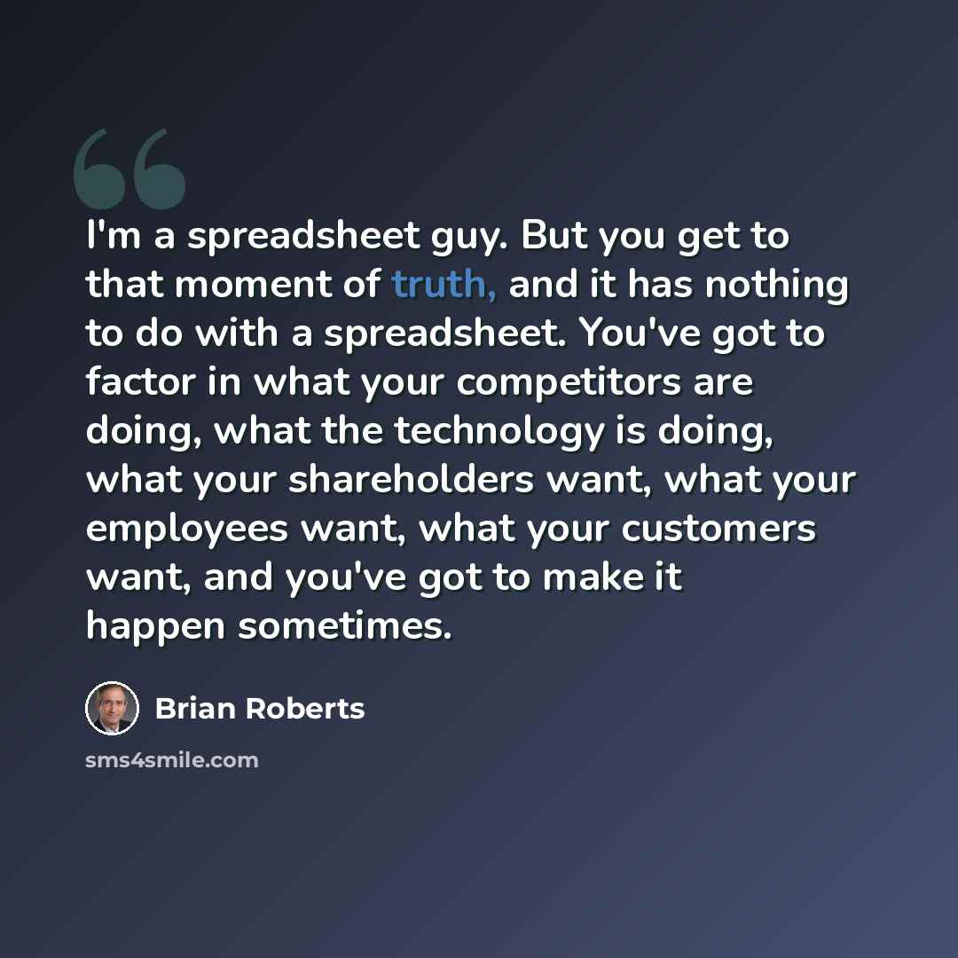 “I'm a spreadsheet guy. But you get to that moment of truth, and it has nothing to do with a spreadsheet. You've got to factor in what your competitors are doing, what the technology is doing, what your shareholders want, what your employees want, what your customers want, and you've got to make it…” quote by Brian Roberts