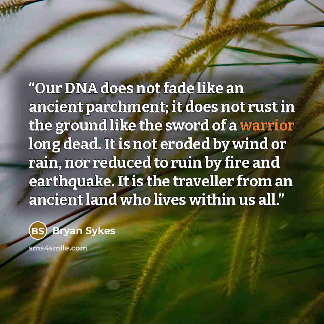 “Our DNA does not fade like an ancient parchment; it does not rust in the ground like the sword of a warrior long dead. It is not eroded by wind or rain, nor reduced to ruin by fire and earthquake. It is the traveller from an ancient land who lives within us all.” quote by Bryan Sykes