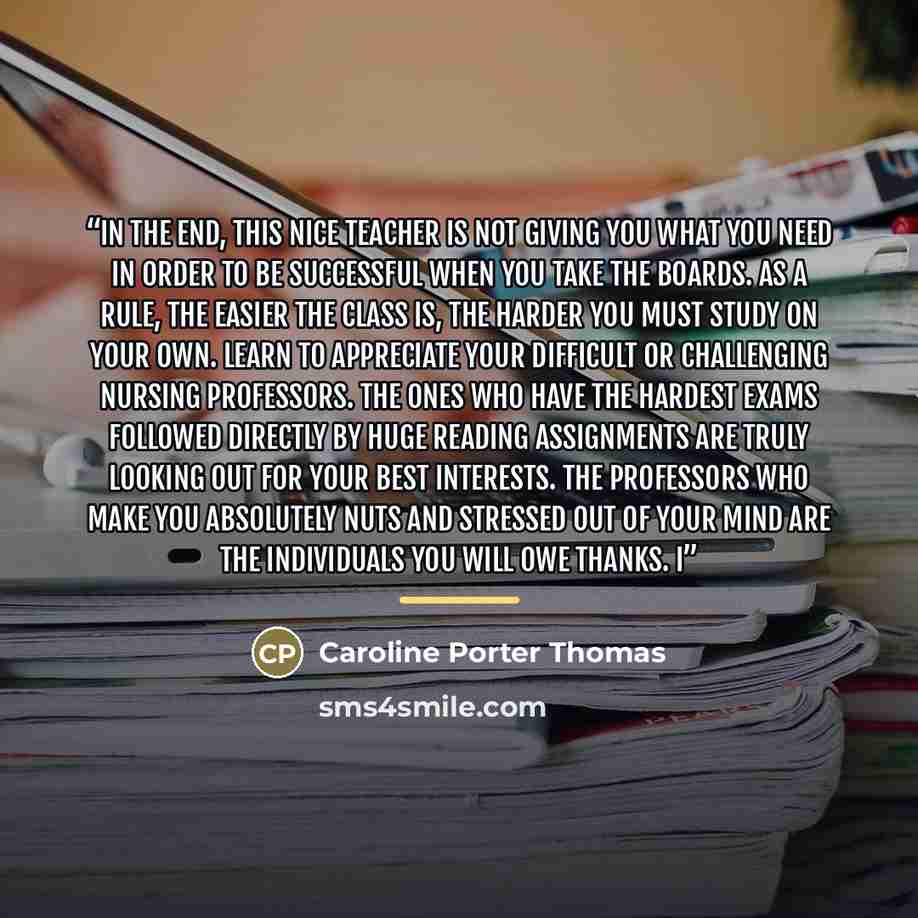 “In the end, this nice teacher is not giving you what you need in order to be successful when you take the boards. As a rule, the easier the class is, the harder you must study on your own. Learn to appreciate your difficult or challenging nursing professors. The ones who have the hardest exams…” quote by Caroline Porter Thomas