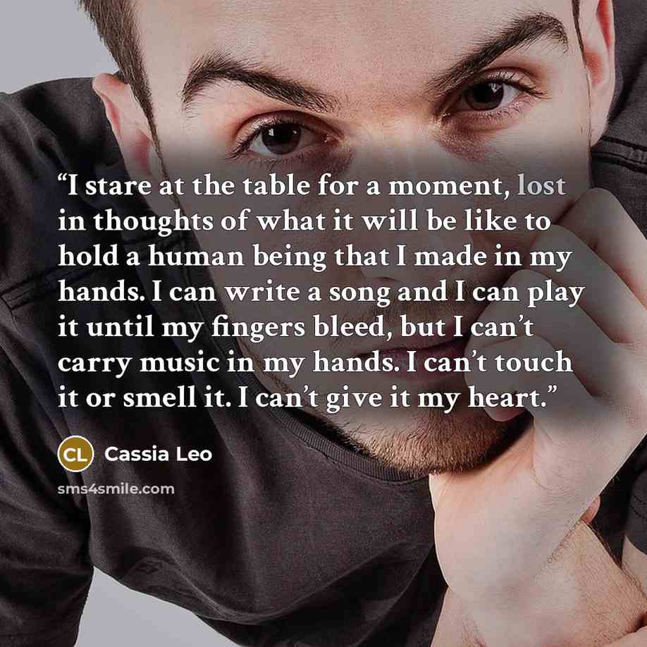 “I stare at the table for a moment, lost in thoughts of what it will be like to hold a human being that I made in my hands. I can write a song and I can play it until my fingers bleed, but I can’t carry music in my hands. I can’t touch it or smell it. I can’t give it my heart.” quote by Cassia Leo