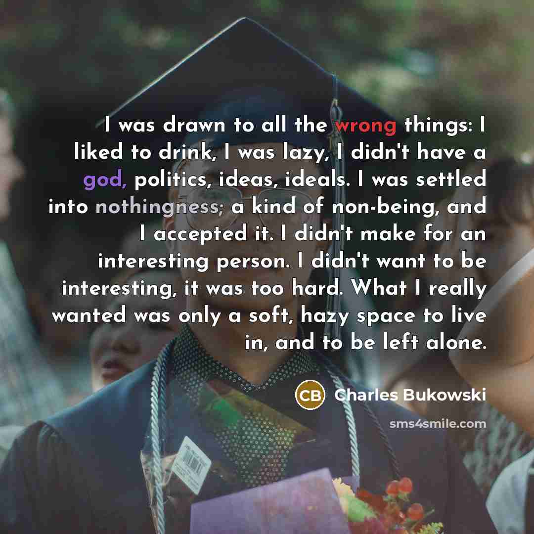 “I was drawn to all the wrong things: I liked to drink, I was lazy, I didn't have a god, politics, ideas, ideals. I was settled into nothingness; a kind of non-being, and I accepted it. I didn't make for an interesting person. I didn't want to be interesting, it was too hard. What I really wanted…” quote by Charles Bukowski