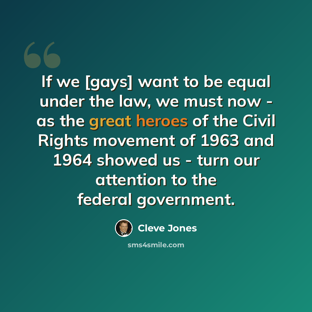 “If we [gays] want to be equal under the law, we must now - as the great heroes of the Civil Rights movement of 1963 and 1964 showed us - turn our attention to the federal government.” quote by Cleve Jones