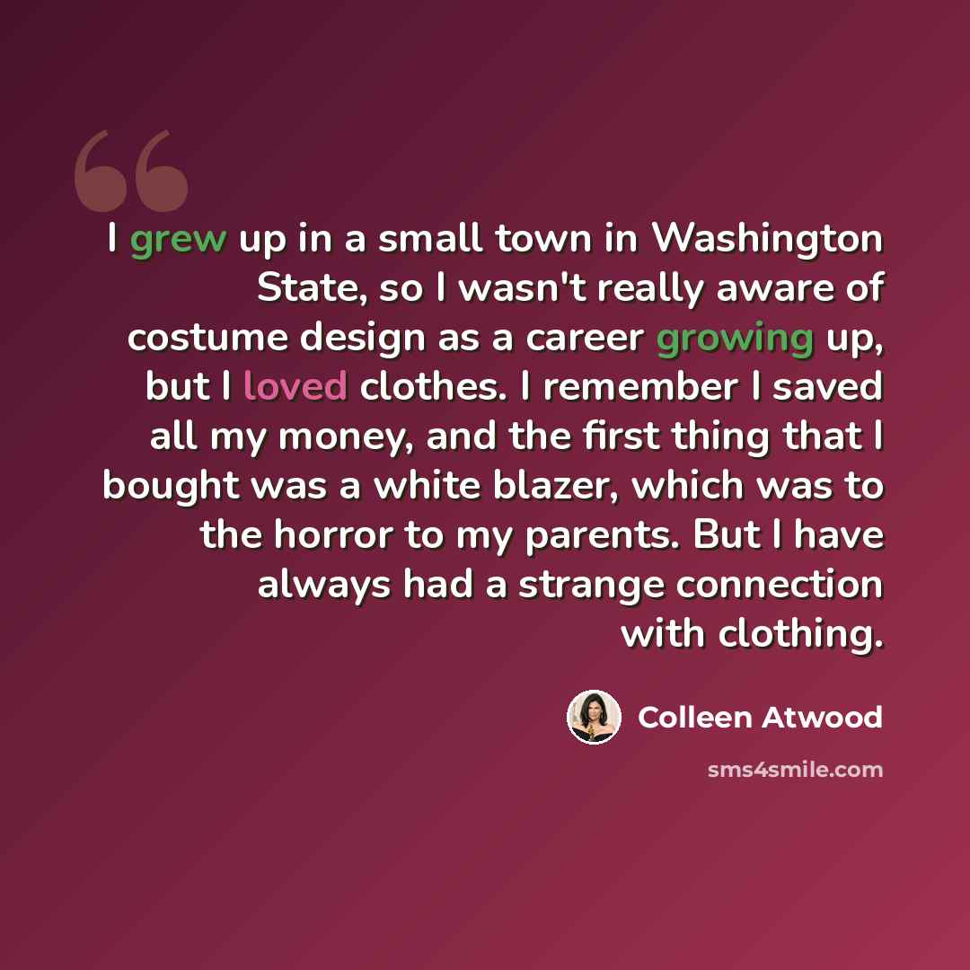 “I grew up in a small town in Washington State, so I wasn't really aware of costume design as a career growing up, but I loved clothes. I remember I saved all my money, and the first thing that I bought was a white blazer, which was to the horror to my parents. But I have always had a strange…” quote by Colleen Atwood
