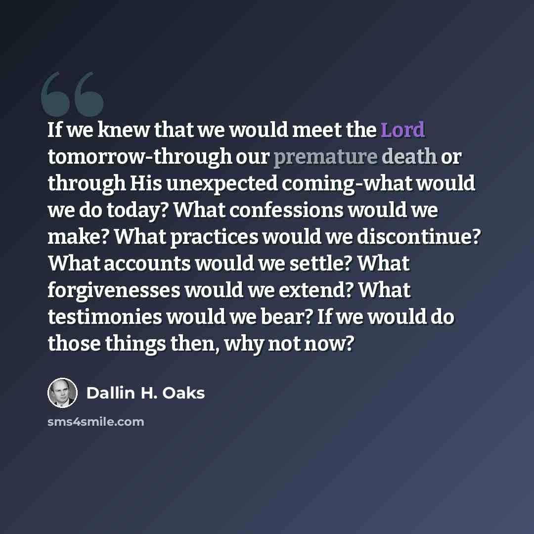 “If we knew that we would meet the Lord tomorrow-through our premature death or through His unexpected coming-what would we do today? What confessions would we make? What practices would we discontinue? What accounts would we settle? What forgivenesses would we extend? What testimonies would we…” quote by Dallin H. Oaks