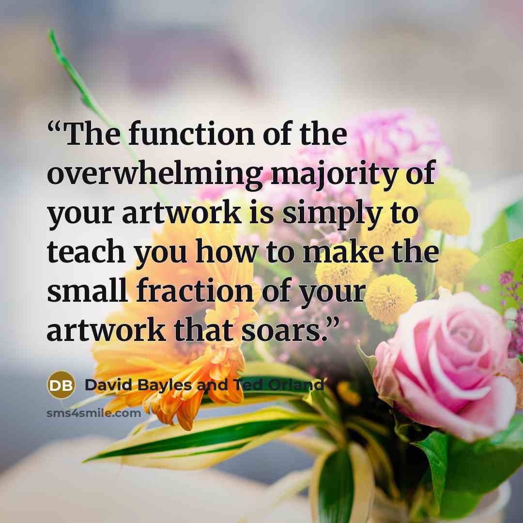 “The function of the overwhelming majority of your artwork is simply to teach you how to make the small fraction of your artwork that soars.” quote by David Bayles and Ted Orland