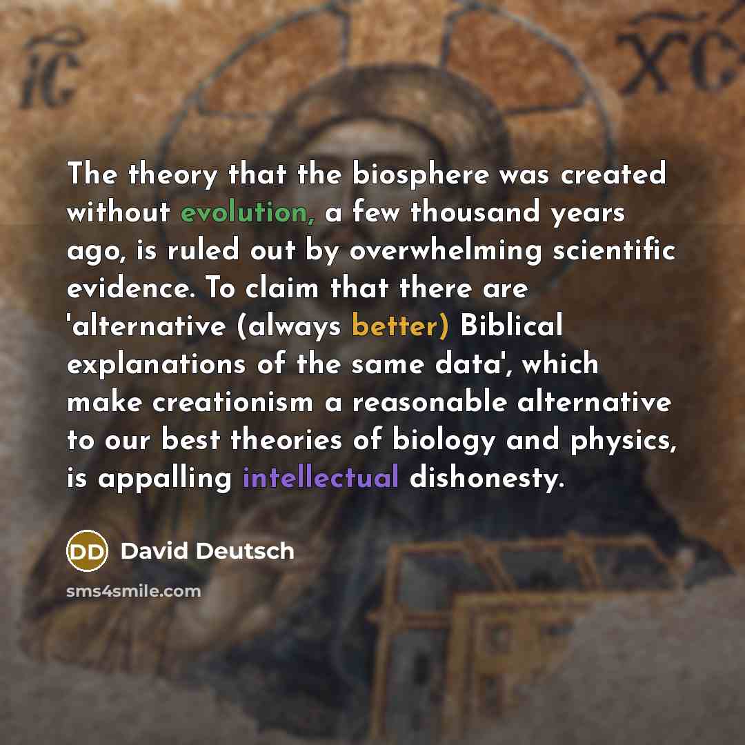 “The theory that the biosphere was created without evolution, a few thousand years ago, is ruled out by overwhelming scientific evidence. To claim that there are 'alternative (always better) Biblical explanations of the same data', which make creationism a reasonable alternative to our best…” quote by David Deutsch