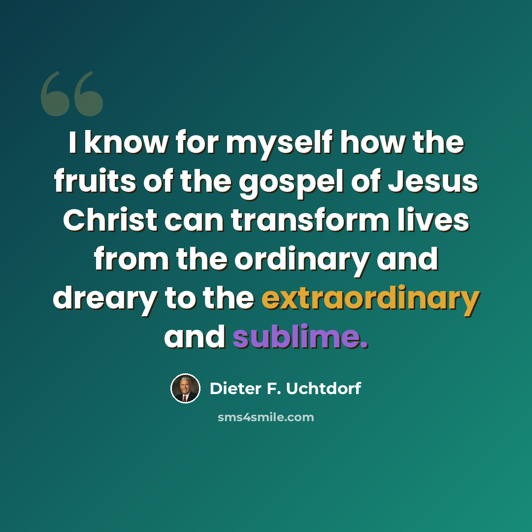 “I know for myself how the fruits of the gospel of Jesus Christ can transform lives from the ordinary and dreary to the extraordinary and sublime.” quote by Dieter F. Uchtdorf